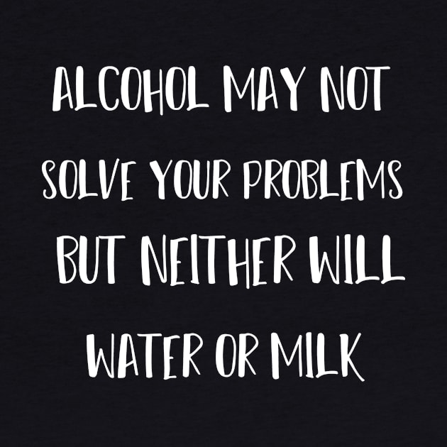 alcohol may not solve your problems but neither will water or milk by T-shirtlifestyle